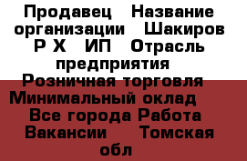 Продавец › Название организации ­ Шакиров Р.Х., ИП › Отрасль предприятия ­ Розничная торговля › Минимальный оклад ­ 1 - Все города Работа » Вакансии   . Томская обл.